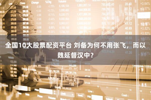 全国10大股票配资平台 刘备为何不用张飞，而以魏延督汉中？