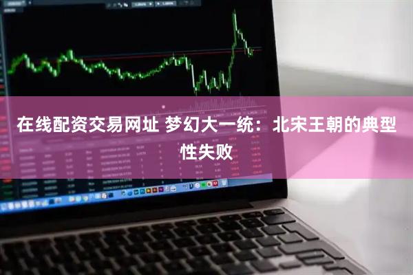 在线配资交易网址 梦幻大一统：北宋王朝的典型性失败