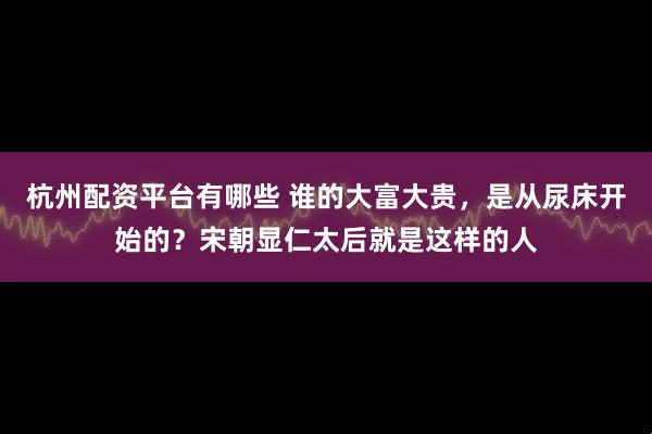 杭州配资平台有哪些 谁的大富大贵，是从尿床开始的？宋朝显仁太后就是这样的人