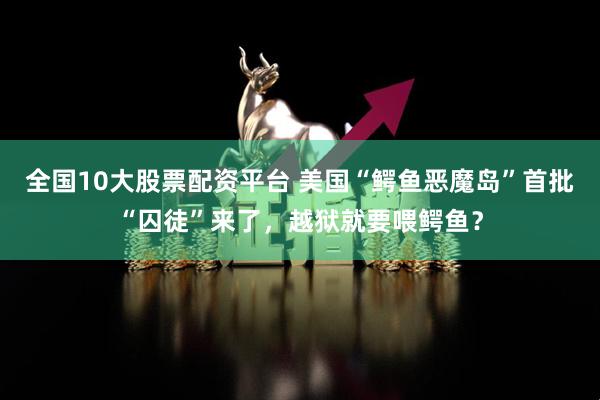 全国10大股票配资平台 美国“鳄鱼恶魔岛”首批“囚徒”来了，越狱就要喂鳄鱼？