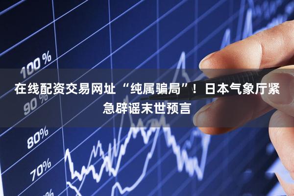 在线配资交易网址 “纯属骗局”！日本气象厅紧急辟谣末世预言
