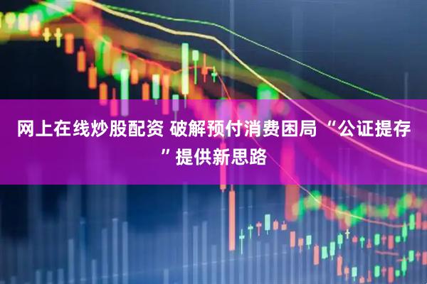 网上在线炒股配资 破解预付消费困局 “公证提存”提供新思路