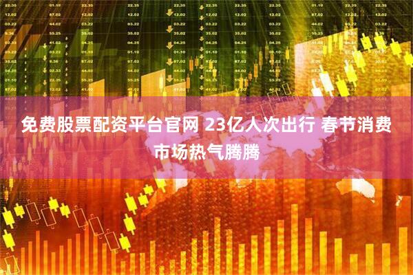 免费股票配资平台官网 23亿人次出行 春节消费市场热气腾腾