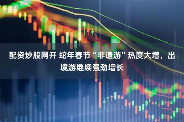 配资炒股网开 蛇年春节“非遗游”热度大增，出境游继续强劲增长