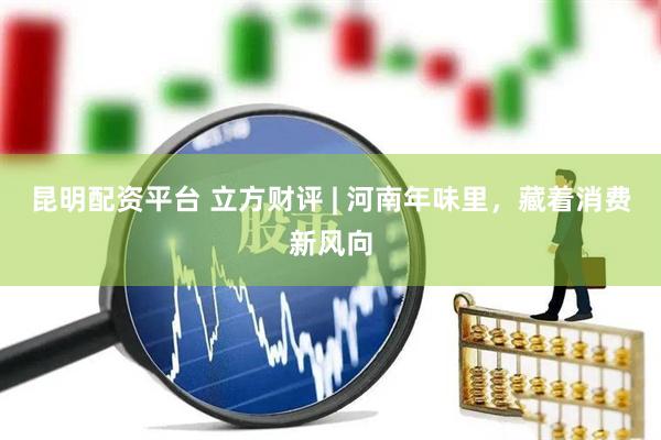 昆明配资平台 立方财评 | 河南年味里，藏着消费新风向