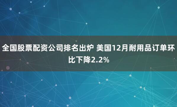 全国股票配资公司排名出炉 美国12月耐用品订单环比下降2.2%