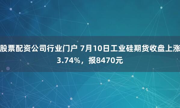 股票配资公司行业门户 7月10日工业硅期货收盘上涨3.74%，报8470元