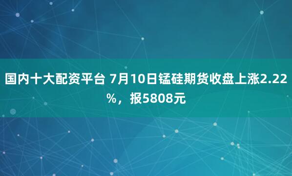 国内十大配资平台 7月10日锰硅期货收盘上涨2.22%，报5808元