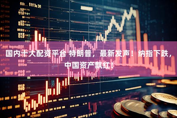 国内十大配资平台 特朗普，最新发声！纳指下跌，中国资产飘红！
