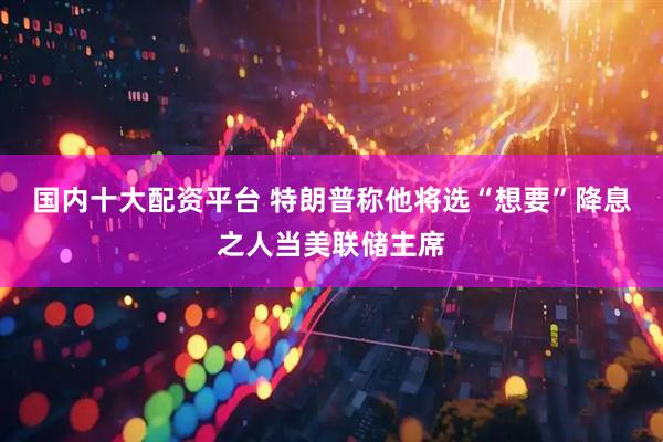 国内十大配资平台 特朗普称他将选“想要”降息之人当美联储主席