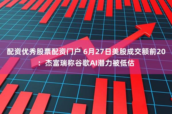 配资优秀股票配资门户 6月27日美股成交额前20：杰富瑞称谷歌AI潜力被低估