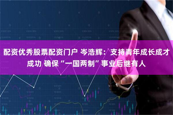 配资优秀股票配资门户 岑浩辉：支持青年成长成才成功 确保“一国两制”事业后继有人