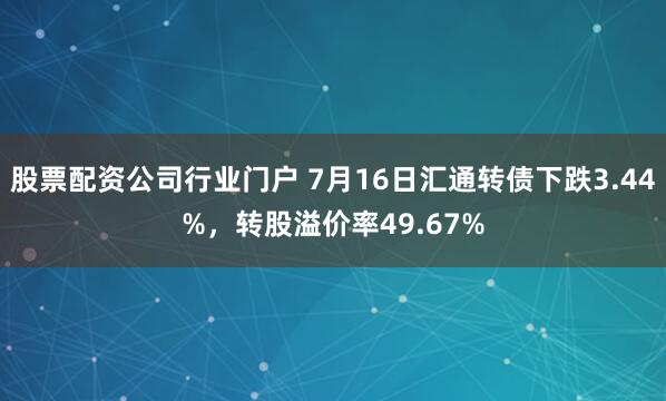 股票配资公司行业门户 7月16日汇通转债下跌3.44%，转股溢价率49.67%