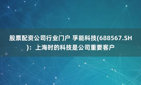 股票配资公司行业门户 孚能科技(688567.SH)：上海时的科技是公司重要客户