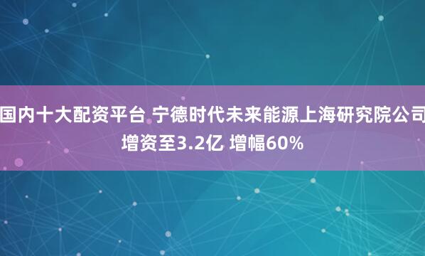 国内十大配资平台 宁德时代未来能源上海研究院公司增资至3.2亿 增幅60%