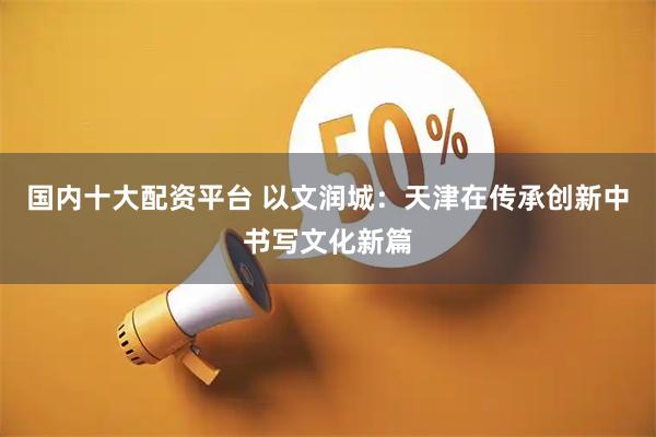 国内十大配资平台 以文润城：天津在传承创新中书写文化新篇