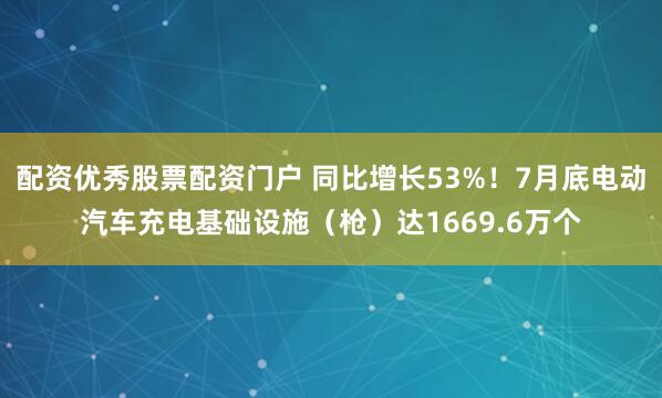 配资优秀股票配资门户 同比增长53%！7月底电动汽车充电基础设施（枪）达1669.6万个