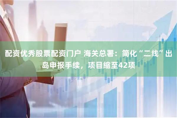 配资优秀股票配资门户 海关总署：简化“二线”出岛申报手续，项目缩至42项