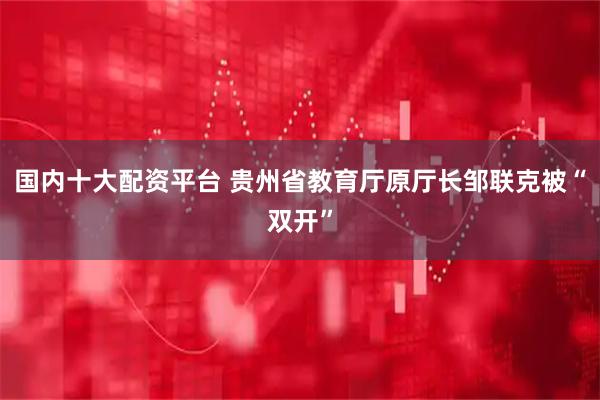 国内十大配资平台 贵州省教育厅原厅长邹联克被“双开”