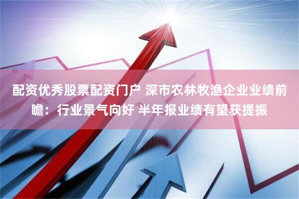 配资优秀股票配资门户 深市农林牧渔企业业绩前瞻：行业景气向好 半年报业绩有望获提振