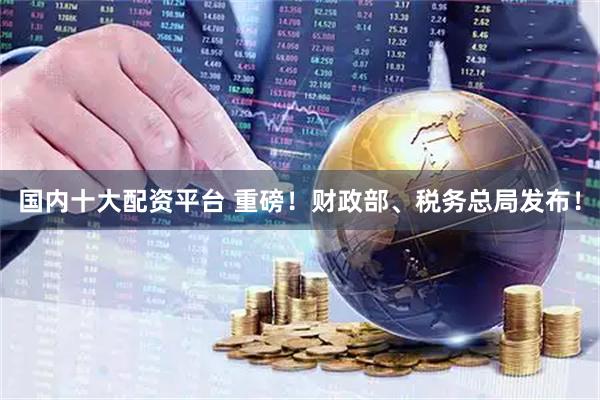 国内十大配资平台 重磅！财政部、税务总局发布！