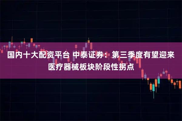 国内十大配资平台 中泰证券：第三季度有望迎来医疗器械板块阶段性拐点