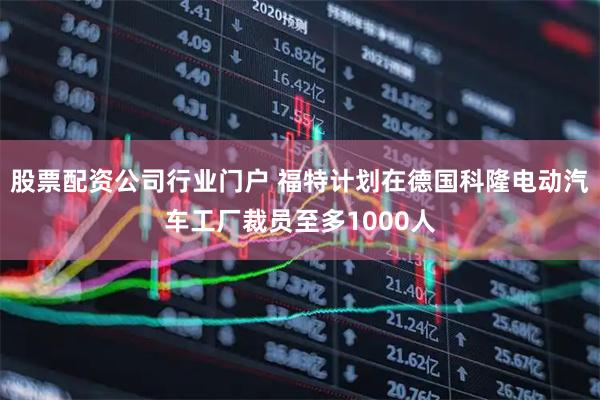 股票配资公司行业门户 福特计划在德国科隆电动汽车工厂裁员至多1000人