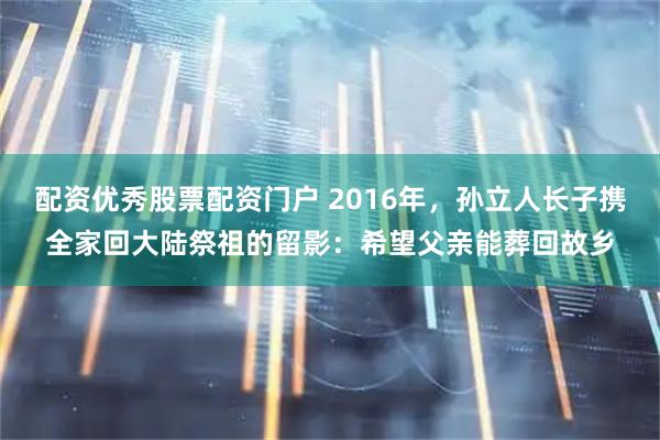 配资优秀股票配资门户 2016年，孙立人长子携全家回大陆祭祖的留影：希望父亲能葬回故乡