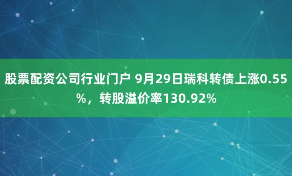 股票配资公司行业门户 9月29日瑞科转债上涨0.55%,转股溢价率130.92%
