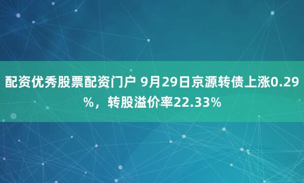 配资优秀股票配资门户 9月29日京源转债上涨0.29%，转股溢价率22.33%