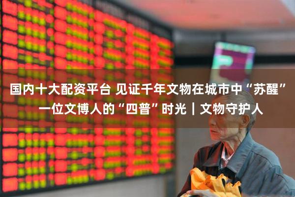 国内十大配资平台 见证千年文物在城市中“苏醒”  一位文博人的“四普”时光｜文物守护人